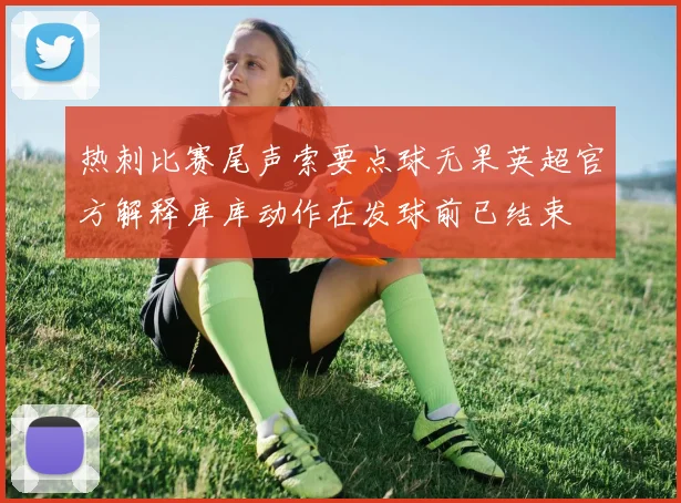 热刺比赛尾声索要点球无果英超官方解释库库动作在发球前已结束